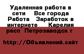 Удаленная работа в сети. - Все города Работа » Заработок в интернете   . Карелия респ.,Петрозаводск г.